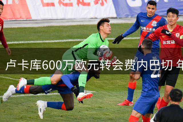 卢卡库600万欧元转会费内巴切 年薪千万签1+1合约